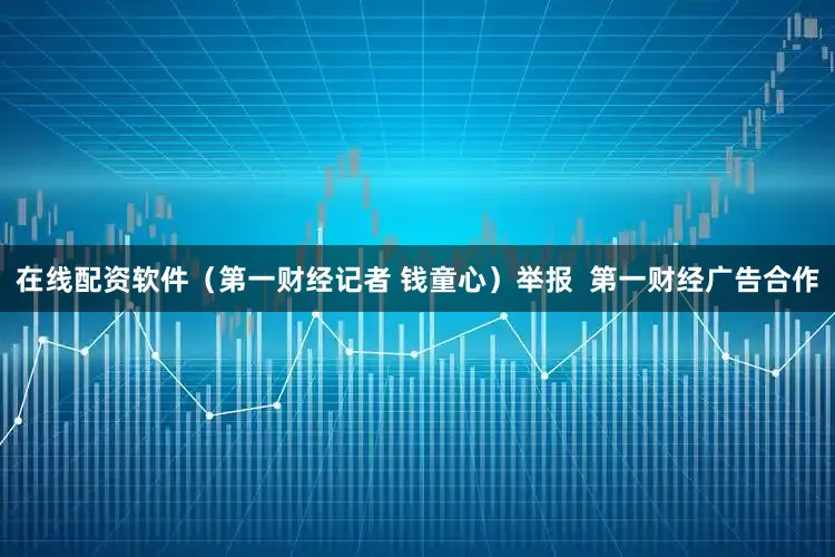 在线配资软件（第一财经记者 钱童心）举报  第一财经广告合作