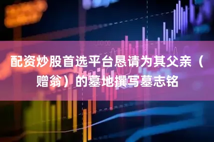 配资炒股首选平台恳请为其父亲（赠翁）的墓地撰写墓志铭