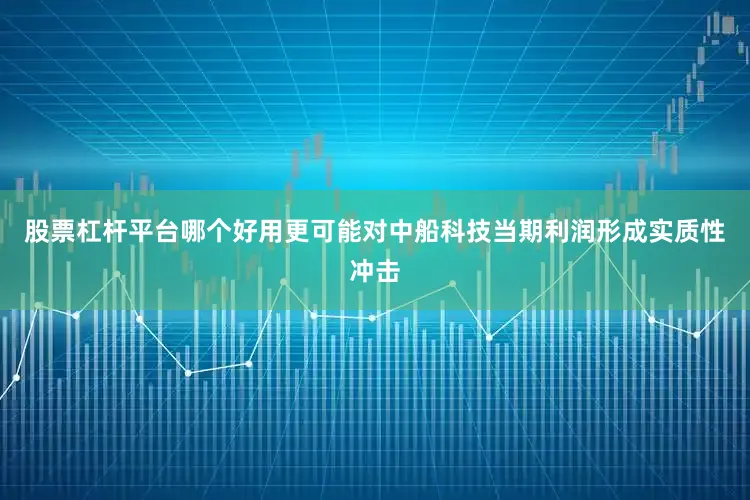 股票杠杆平台哪个好用更可能对中船科技当期利润形成实质性冲击