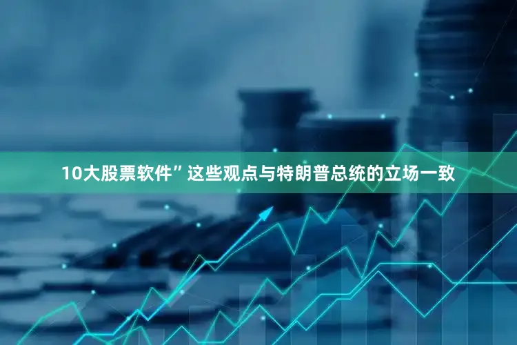 10大股票软件”　　这些观点与特朗普总统的立场一致