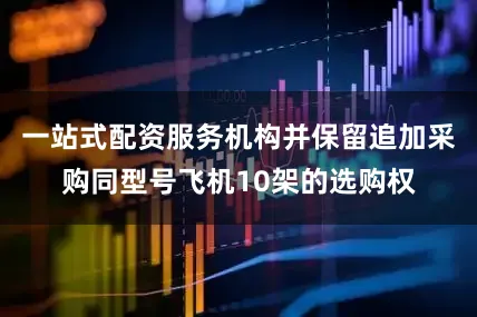 一站式配资服务机构并保留追加采购同型号飞机10架的选购权