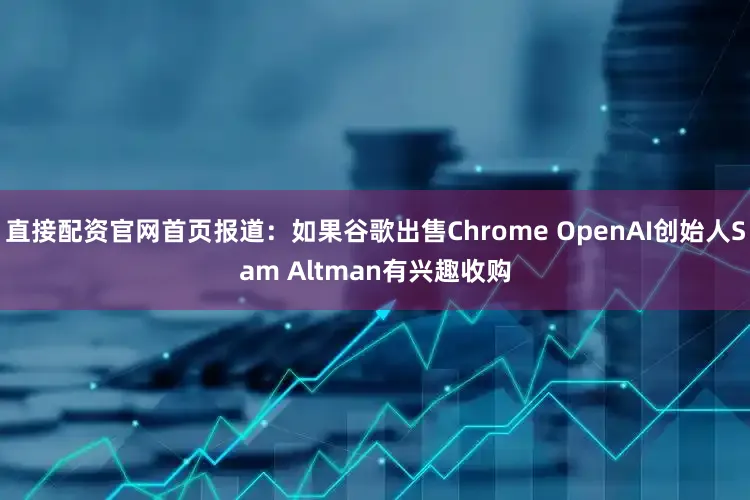 直接配资官网首页报道：如果谷歌出售Chrome OpenAI创始人Sam Altman有兴趣收购