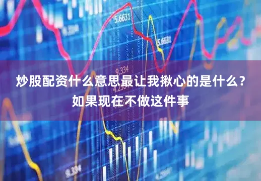 炒股配资什么意思最让我揪心的是什么？如果现在不做这件事