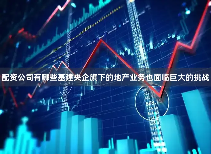 配资公司有哪些基建央企旗下的地产业务也面临巨大的挑战